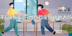 不同时间同一地点算密切接触者吗 不同时间同一地点是密切接触者吗