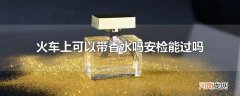 火车上可以带香水吗安检能过吗