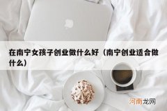 南宁创业适合做什么 在南宁女孩子创业做什么好